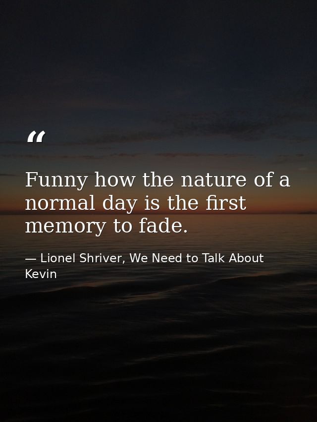 Funny how the nature of a normal day is the first memory to fade. — Lionel Shriver, We Need to Talk About Kevin