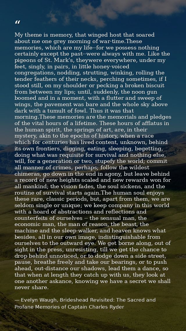 My theme is memory, that winged host that soared about me one grey morning of war-time.These memories, which are my life — Evelyn Waugh, Brideshead Revisited: The Sacred and Profane Memories of Captain Charles Ryder
