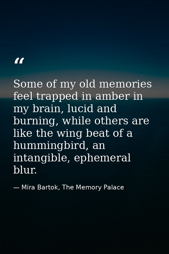 Some of my old memories feel trapped in amber in my brain, lucid and burning, while others are like the wing beat of a h — Mira Bartok, The Memory Palace