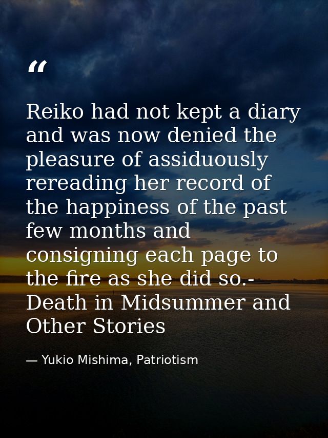 Reiko had not kept a diary and was now denied the pleasure of assiduously rereading her record of the happiness of the p — Yukio Mishima, Patriotism