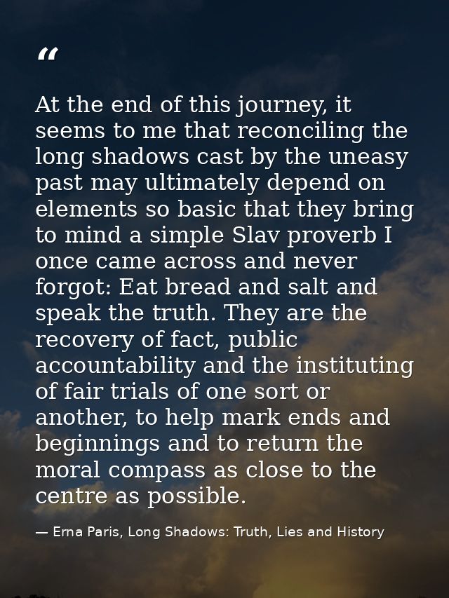 At the end of this journey, it seems to me that reconciling the long shadows cast by the uneasy past may ultimately depe — Erna Paris, Long Shadows: Truth, Lies and History
