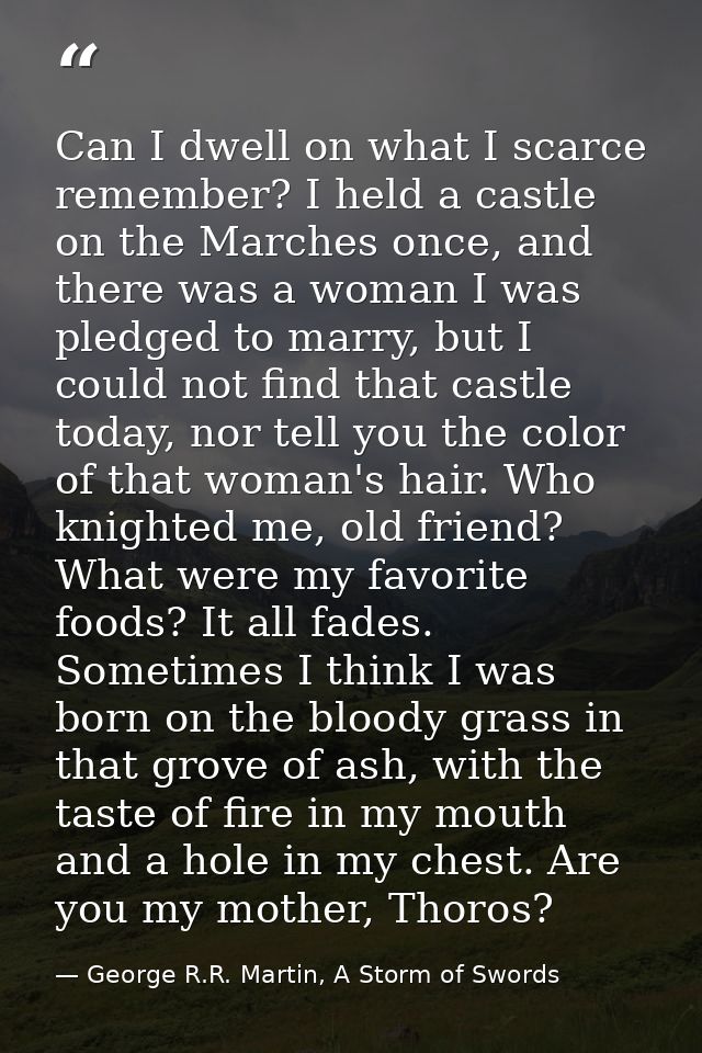 Can I dwell on what I scarce remember? I held a castle on the Marches once, and there was a woman I was pledged to marry — George R.R. Martin, A Storm of Swords