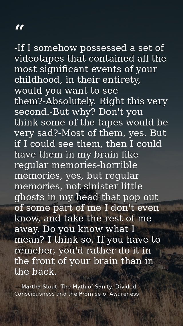-If I somehow possessed a set of videotapes that contained all the most significant events of your childhood, in their e — Martha Stout, The Myth of Sanity: Divided Consciousness and the Promise of Awareness
