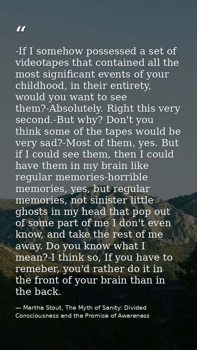 -If I somehow possessed a set of videotapes that contained all the most significant events of your childhood, in their e — Martha Stout, The Myth of Sanity: Divided Consciousness and the Promise of Awareness
