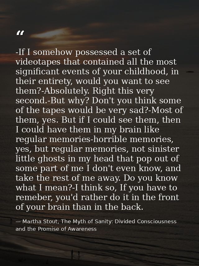 -If I somehow possessed a set of videotapes that contained all the most significant events of your childhood, in their e — Martha Stout, The Myth of Sanity: Divided Consciousness and the Promise of Awareness