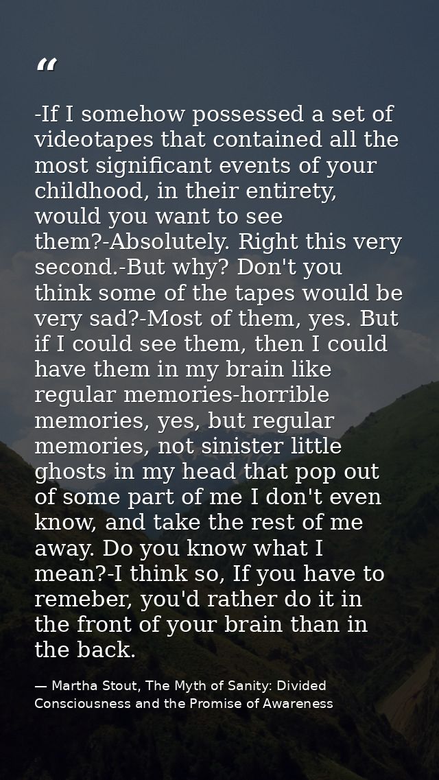 -If I somehow possessed a set of videotapes that contained all the most significant events of your childhood, in their e — Martha Stout, The Myth of Sanity: Divided Consciousness and the Promise of Awareness