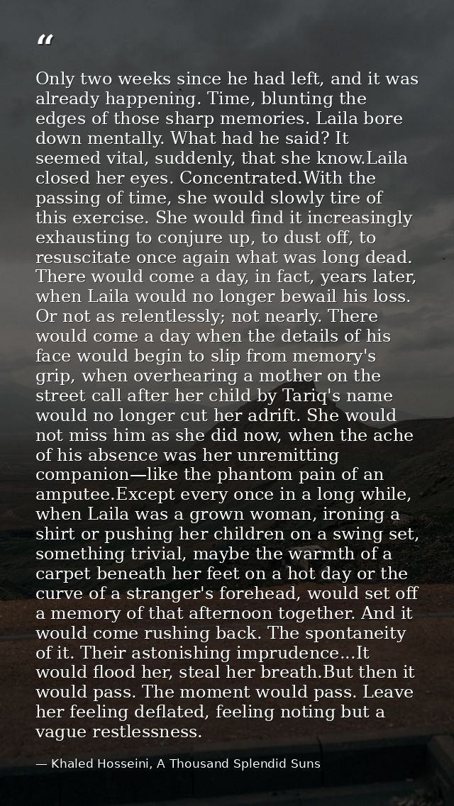 Only two weeks since he had left, and it was already happening. Time, blunting the edges of those sharp memories. Laila  — Khaled Hosseini, A Thousand Splendid Suns