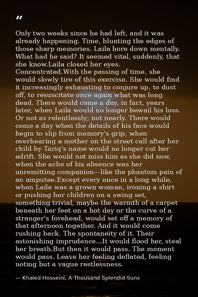 Only two weeks since he had left, and it was already happening. Time, blunting the edges of those sharp memories. Laila  — Khaled Hosseini, A Thousand Splendid Suns