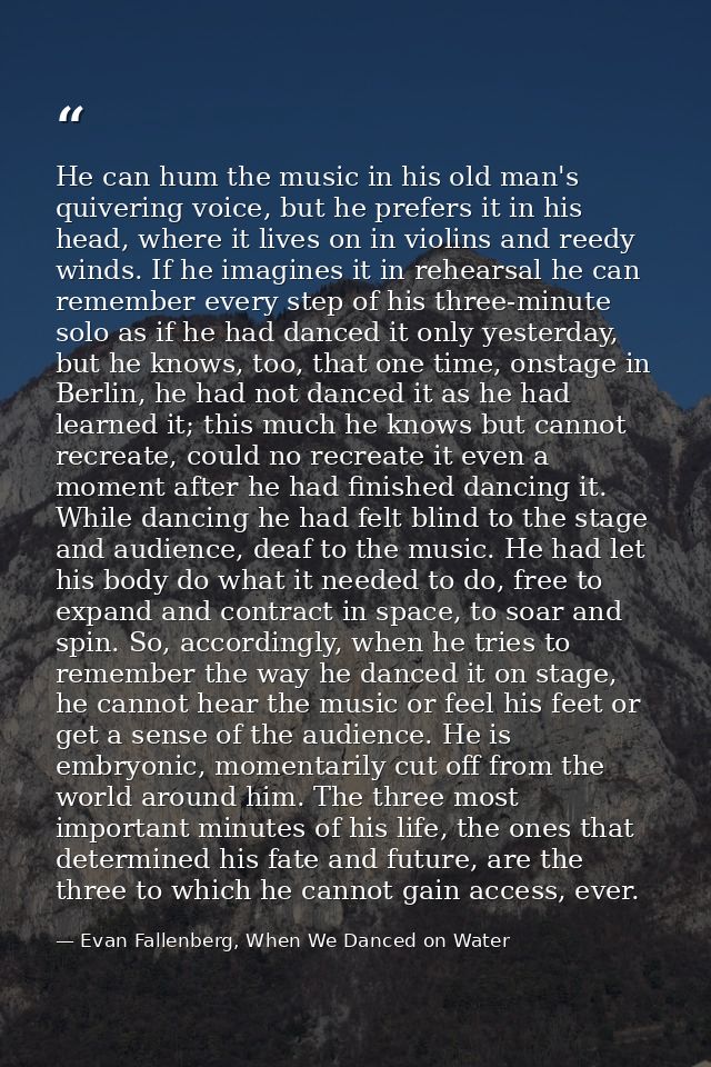 He can hum the music in his old man's quivering voice, but he prefers it in his head, where it lives on in violins and r — Evan Fallenberg, When We Danced on Water