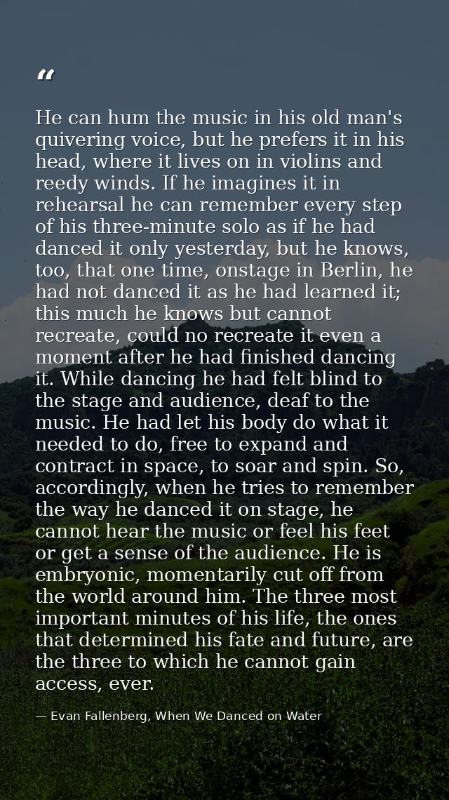 He can hum the music in his old man's quivering voice, but he prefers it in his head, where it lives on in violins and r — Evan Fallenberg, When We Danced on Water