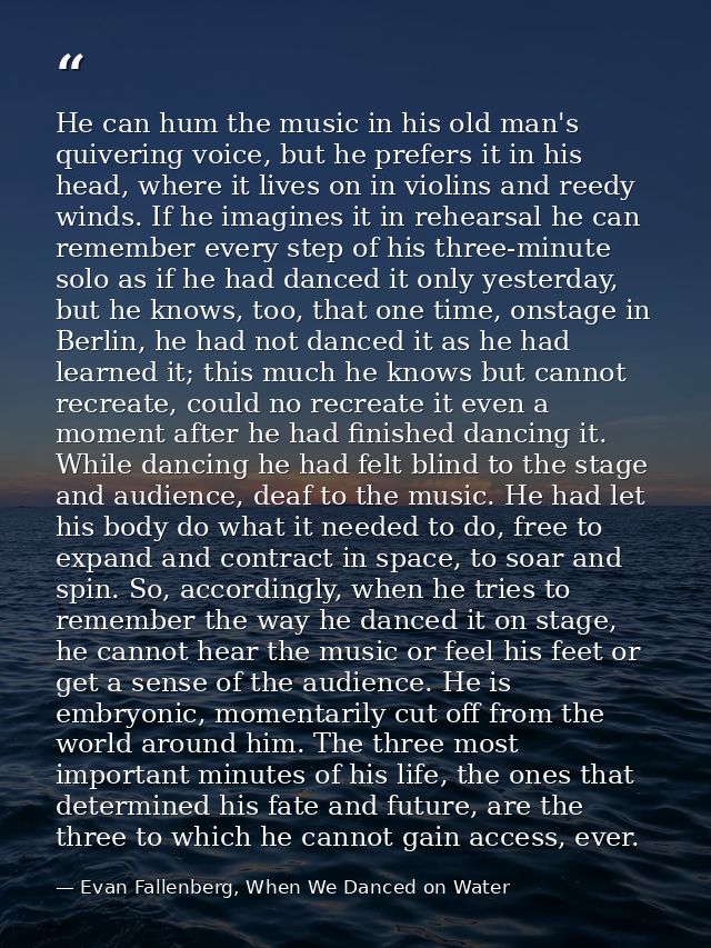 He can hum the music in his old man's quivering voice, but he prefers it in his head, where it lives on in violins and r — Evan Fallenberg, When We Danced on Water
