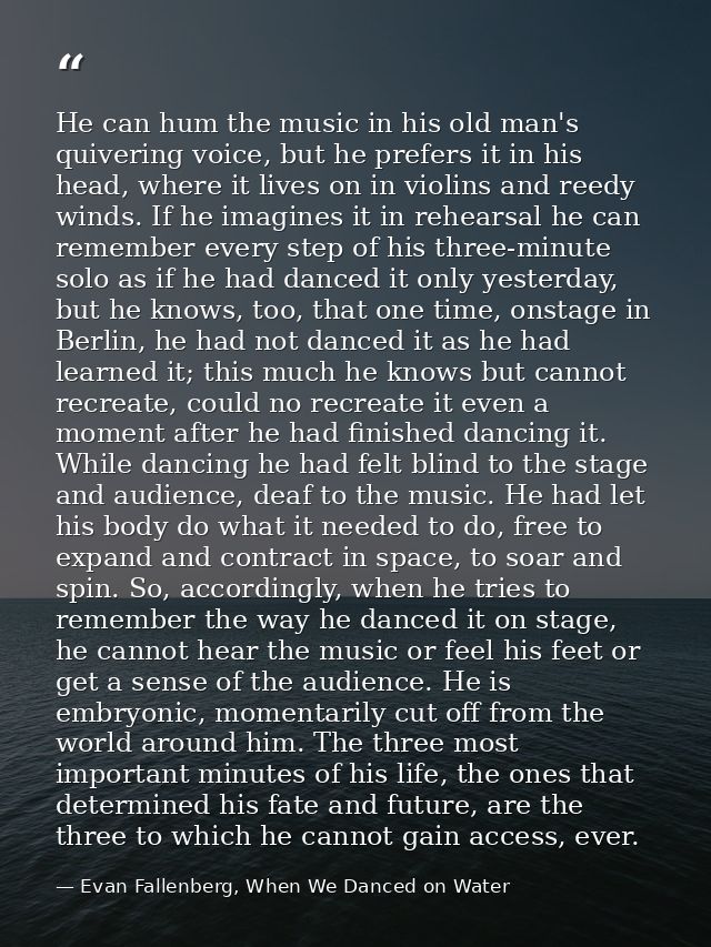 He can hum the music in his old man's quivering voice, but he prefers it in his head, where it lives on in violins and r — Evan Fallenberg, When We Danced on Water