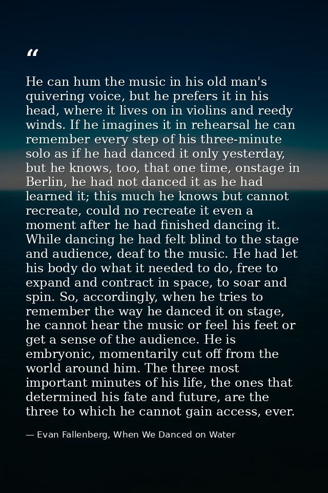 He can hum the music in his old man's quivering voice, but he prefers it in his head, where it lives on in violins and r — Evan Fallenberg, When We Danced on Water