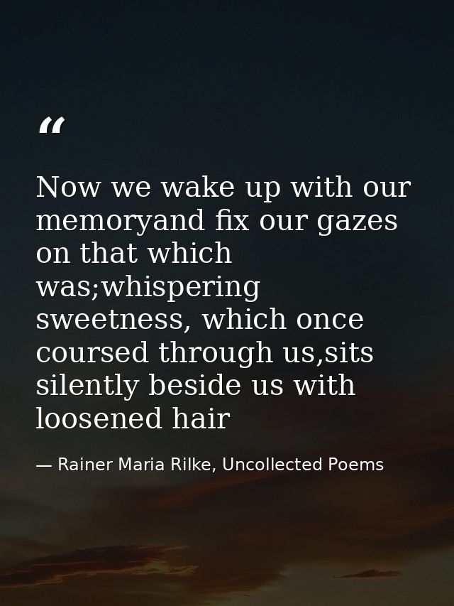 Now we wake up with our memoryand fix our gazes on that which was;whispering sweetness, which once coursed through us,si — Rainer Maria Rilke, Uncollected Poems