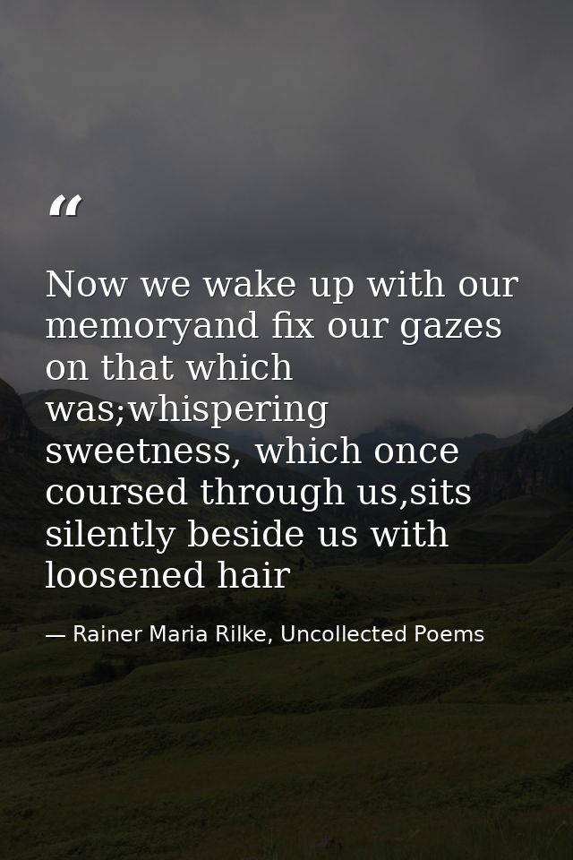 Now we wake up with our memoryand fix our gazes on that which was;whispering sweetness, which once coursed through us,si — Rainer Maria Rilke, Uncollected Poems