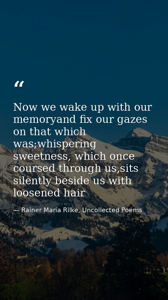 Now we wake up with our memoryand fix our gazes on that which was;whispering sweetness, which once coursed through us,si — Rainer Maria Rilke, Uncollected Poems