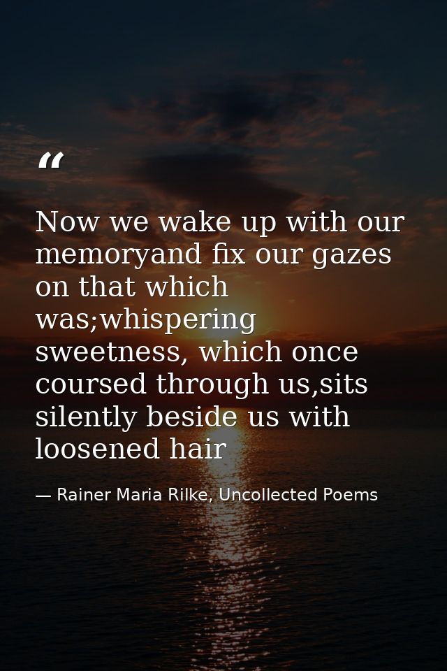 Now we wake up with our memoryand fix our gazes on that which was;whispering sweetness, which once coursed through us,si — Rainer Maria Rilke, Uncollected Poems