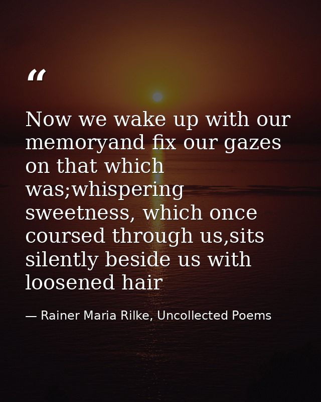 Now we wake up with our memoryand fix our gazes on that which was;whispering sweetness, which once coursed through us,si — Rainer Maria Rilke, Uncollected Poems