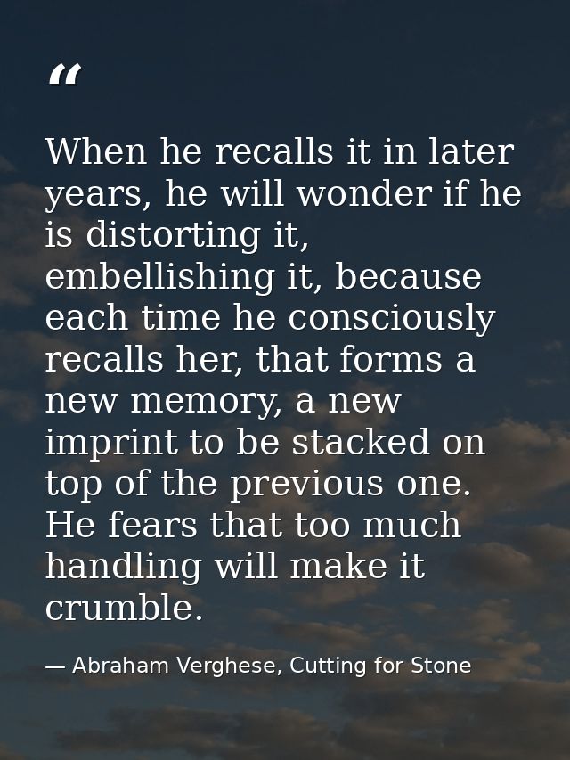 When he recalls it in later years, he will wonder if he is distorting it, embellishing it, because each time he consciou — Abraham Verghese, Cutting for Stone