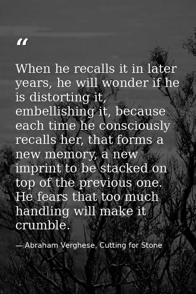 When he recalls it in later years, he will wonder if he is distorting it, embellishing it, because each time he consciou — Abraham Verghese, Cutting for Stone