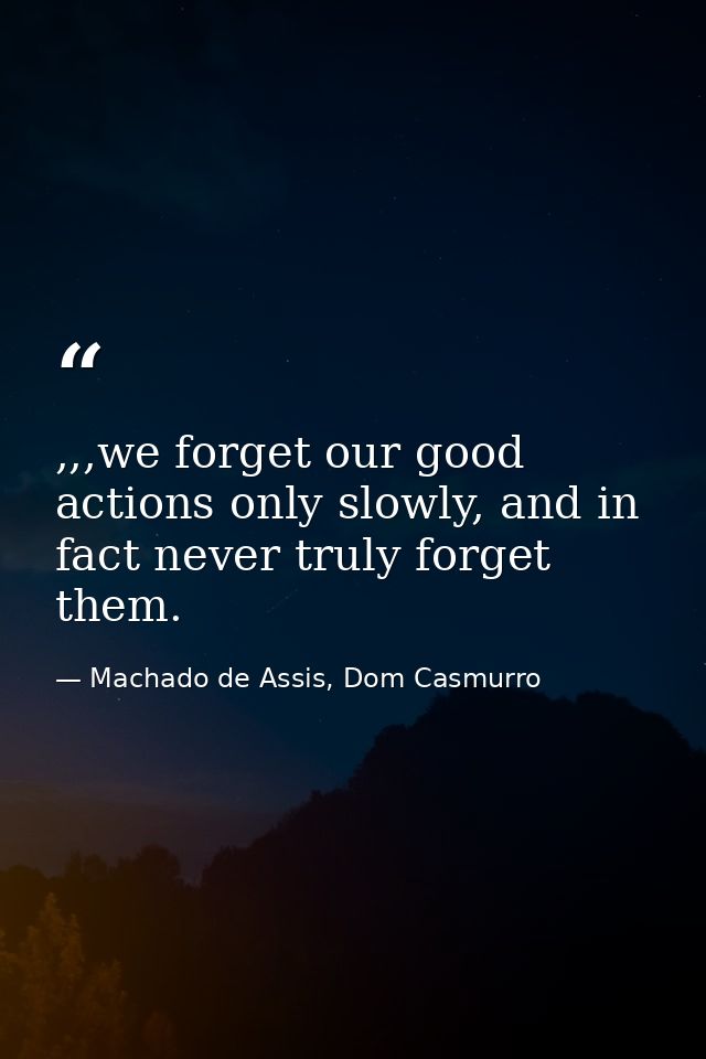 ,,,we forget our good actions only slowly, and in fact never truly forget them. — Machado de Assis, Dom Casmurro