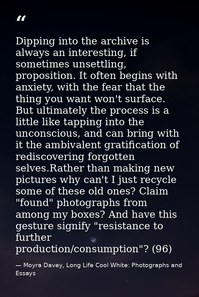 Dipping into the archive is always an interesting, if sometimes unsettling, proposition. It often begins with anxiety, w — Moyra Davey, Long Life Cool White: Photographs and Essays