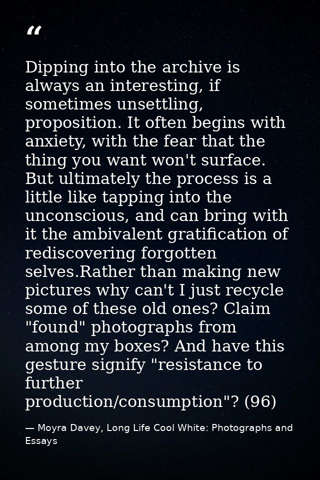 Dipping into the archive is always an interesting, if sometimes unsettling, proposition. It often begins with anxiety, w — Moyra Davey, Long Life Cool White: Photographs and Essays