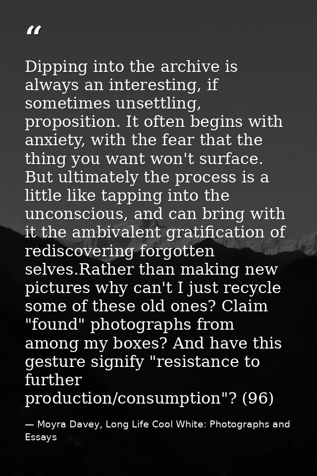 Dipping into the archive is always an interesting, if sometimes unsettling, proposition. It often begins with anxiety, w — Moyra Davey, Long Life Cool White: Photographs and Essays