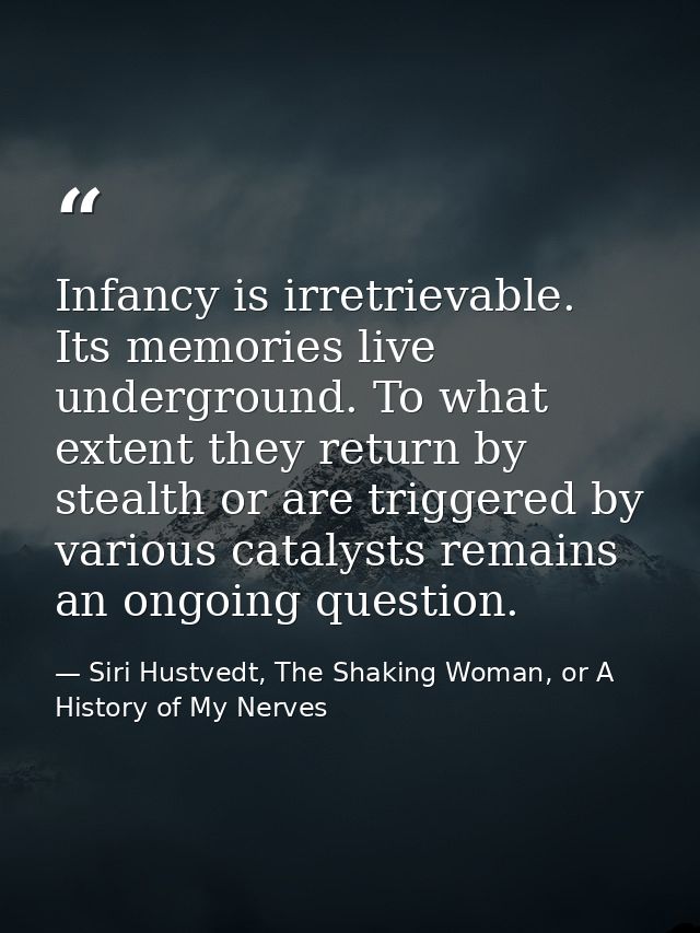 Infancy is irretrievable. Its memories live underground. To what extent they return by stealth or are triggered by vario — Siri Hustvedt, The Shaking Woman, or A History of My Nerves