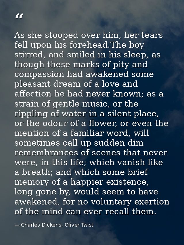 As she stooped over him, her tears fell upon his forehead.The boy stirred, and smiled in his sleep, as though these mark — Charles Dickens, Oliver Twist