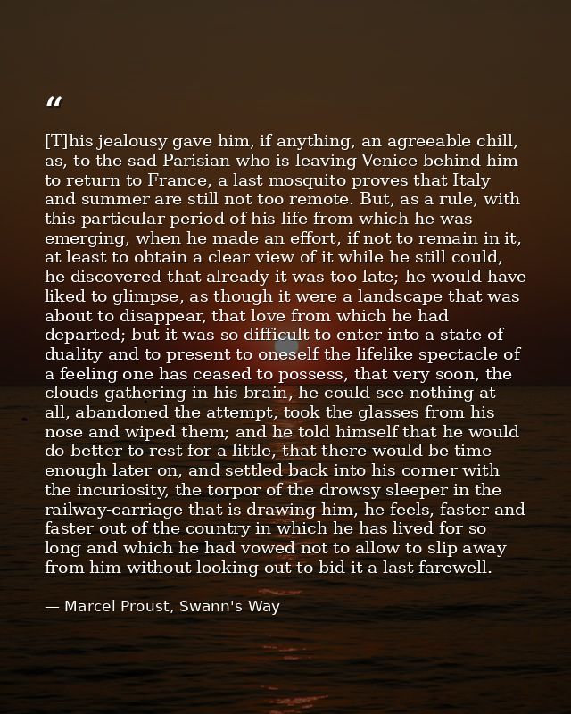 [T]his jealousy gave him, if anything, an agreeable chill, as, to the sad Parisian who is leaving Venice behind him to r — Marcel Proust, Swann's Way