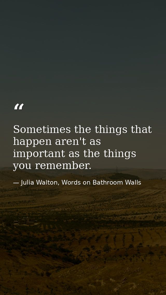 Sometimes the things that happen aren't as important as the things you remember. — Julia Walton, Words on Bathroom Walls