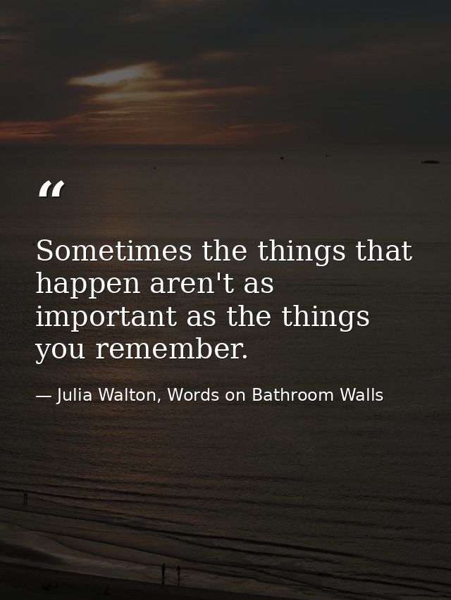 Sometimes the things that happen aren't as important as the things you remember. — Julia Walton, Words on Bathroom Walls