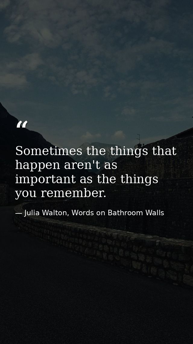 Sometimes the things that happen aren't as important as the things you remember. — Julia Walton, Words on Bathroom Walls