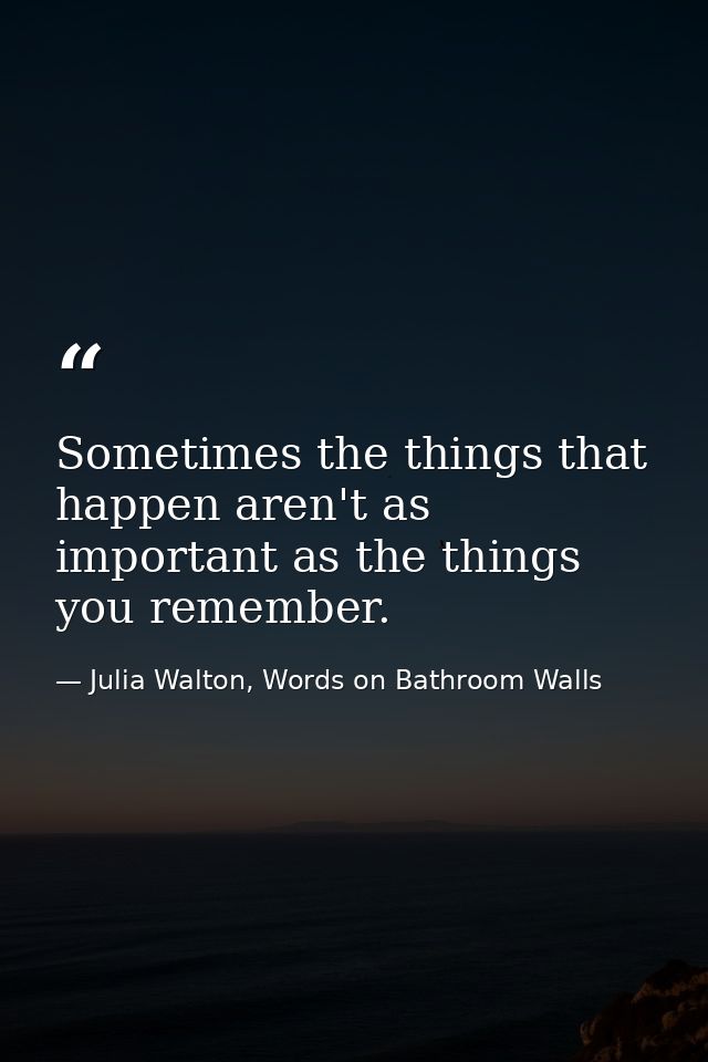 Sometimes the things that happen aren't as important as the things you remember. — Julia Walton, Words on Bathroom Walls