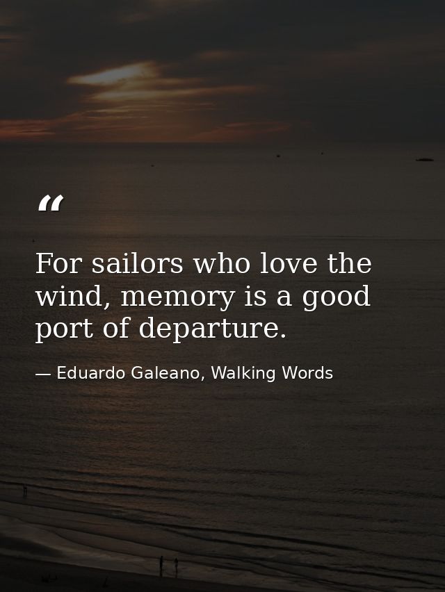 For sailors who love the wind, memory is a good port of departure. — Eduardo Galeano, Walking Words