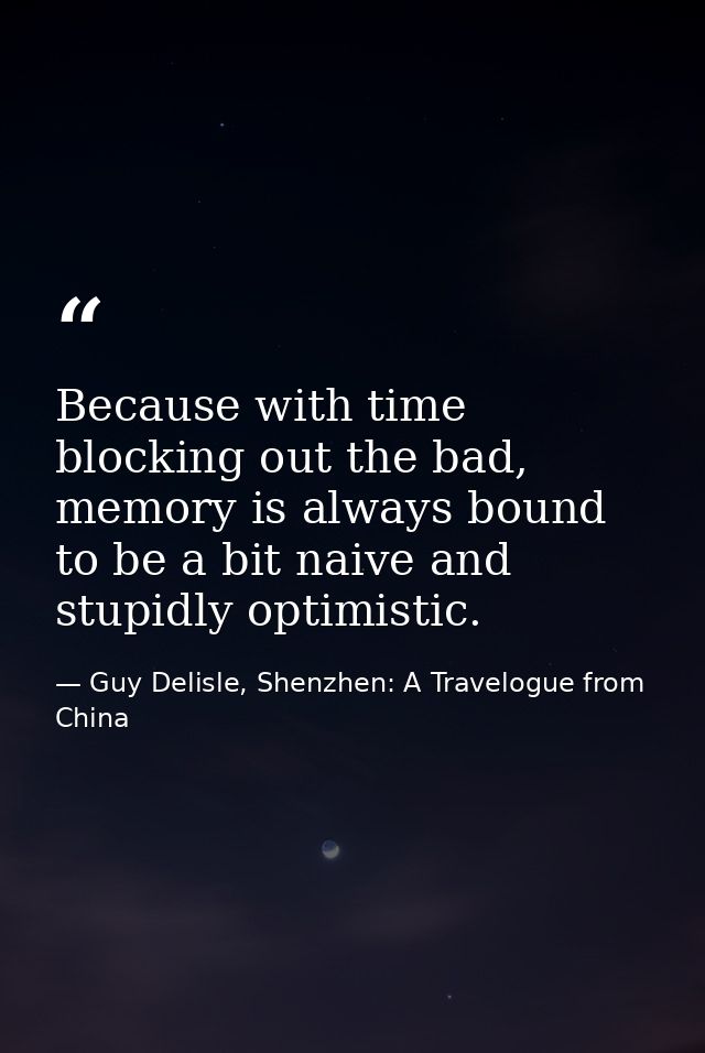 Because with time blocking out the bad, memory is always bound to be a bit naive and stupidly optimistic. — Guy Delisle, Shenzhen: A Travelogue from China