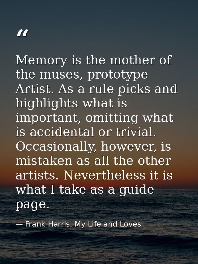 Memory is the mother of the muses, prototype Artist. As a rule picks and highlights what is important, omitting what is  — Frank Harris, My Life and Loves
