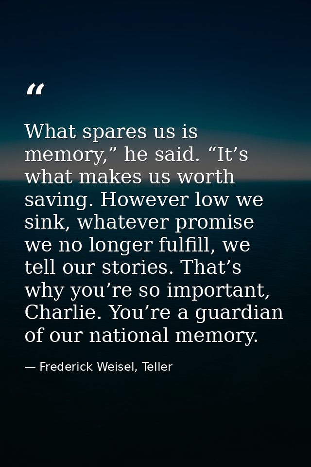 What spares us is memory,” he said. “It’s what makes us worth saving. However low we sink, whatever promise we no longer — Frederick Weisel, Teller