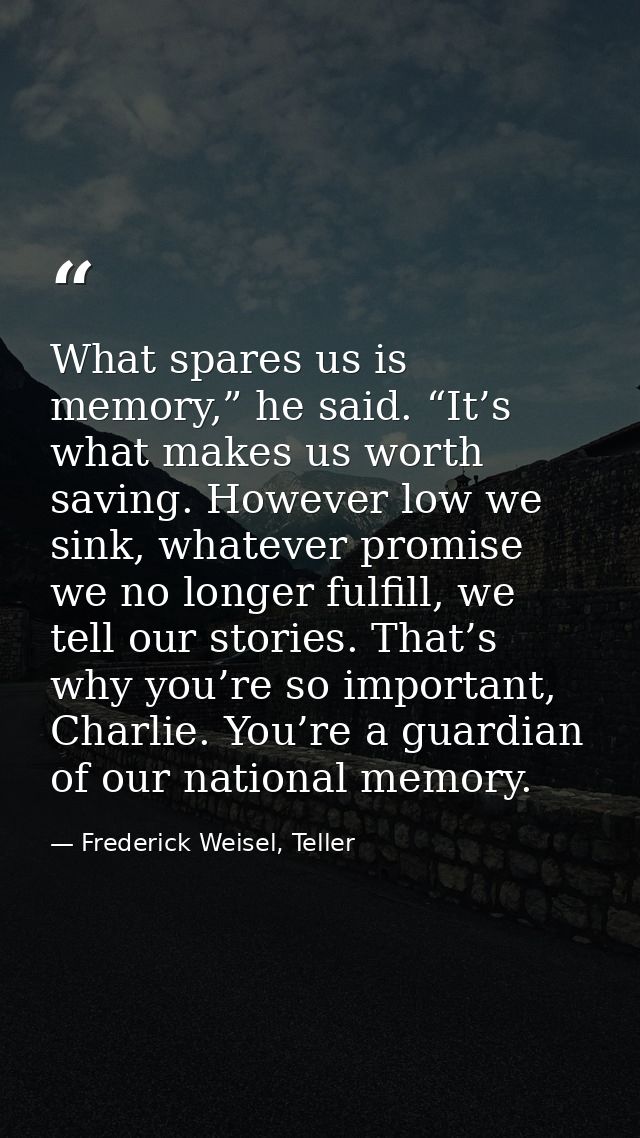 What spares us is memory,” he said. “It’s what makes us worth saving. However low we sink, whatever promise we no longer — Frederick Weisel, Teller