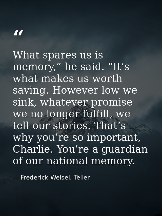 What spares us is memory,” he said. “It’s what makes us worth saving. However low we sink, whatever promise we no longer — Frederick Weisel, Teller
