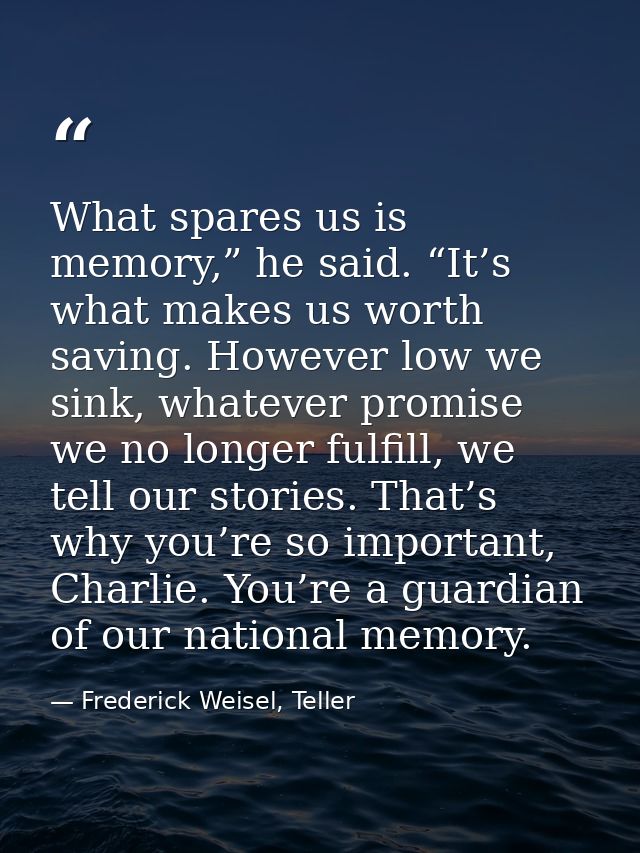 What spares us is memory,” he said. “It’s what makes us worth saving. However low we sink, whatever promise we no longer — Frederick Weisel, Teller