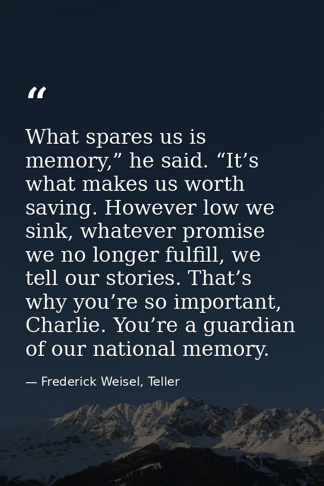 What spares us is memory,” he said. “It’s what makes us worth saving. However low we sink, whatever promise we no longer — Frederick Weisel, Teller