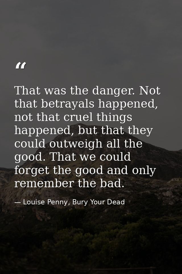 That was the danger. Not that betrayals happened, not that cruel things happened, but that they could outweigh all the g — Louise Penny, Bury Your Dead