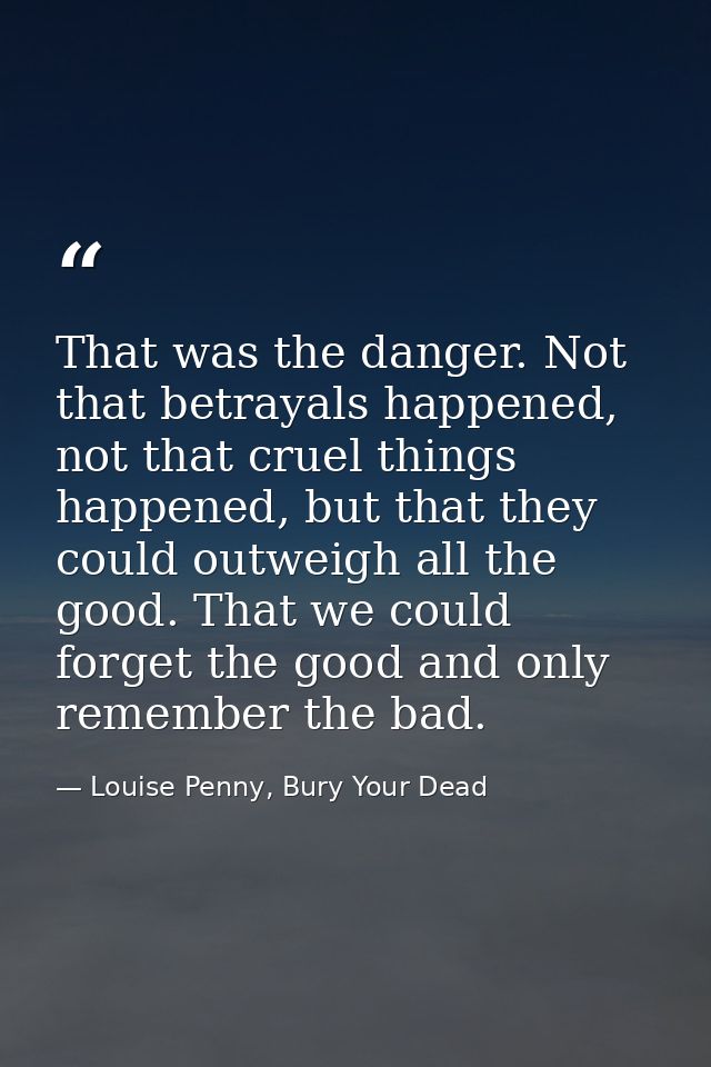 That was the danger. Not that betrayals happened, not that cruel things happened, but that they could outweigh all the g — Louise Penny, Bury Your Dead