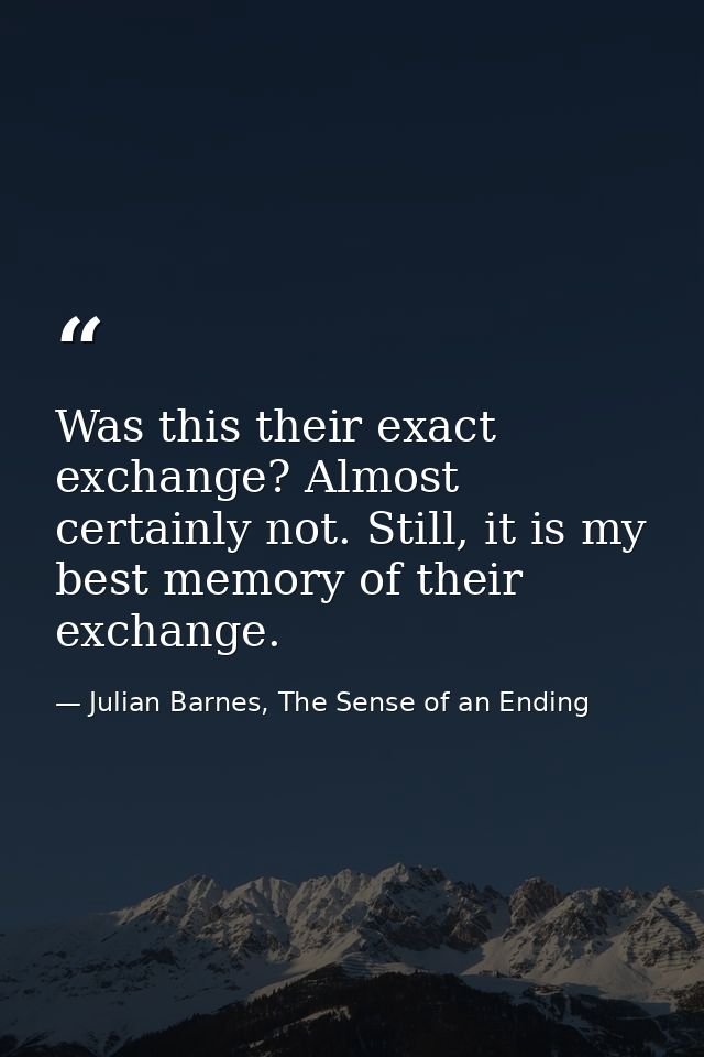 Was this their exact exchange? Almost certainly not. Still, it is my best memory of their exchange. — Julian Barnes, The Sense of an Ending