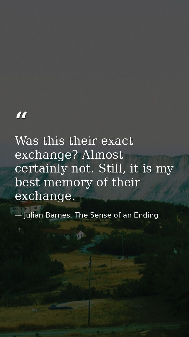 Was this their exact exchange? Almost certainly not. Still, it is my best memory of their exchange. — Julian Barnes, The Sense of an Ending