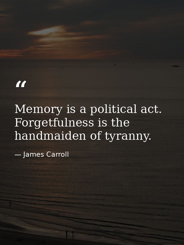 Memory is a political act. Forgetfulness is the handmaiden of tyranny. — James Carroll