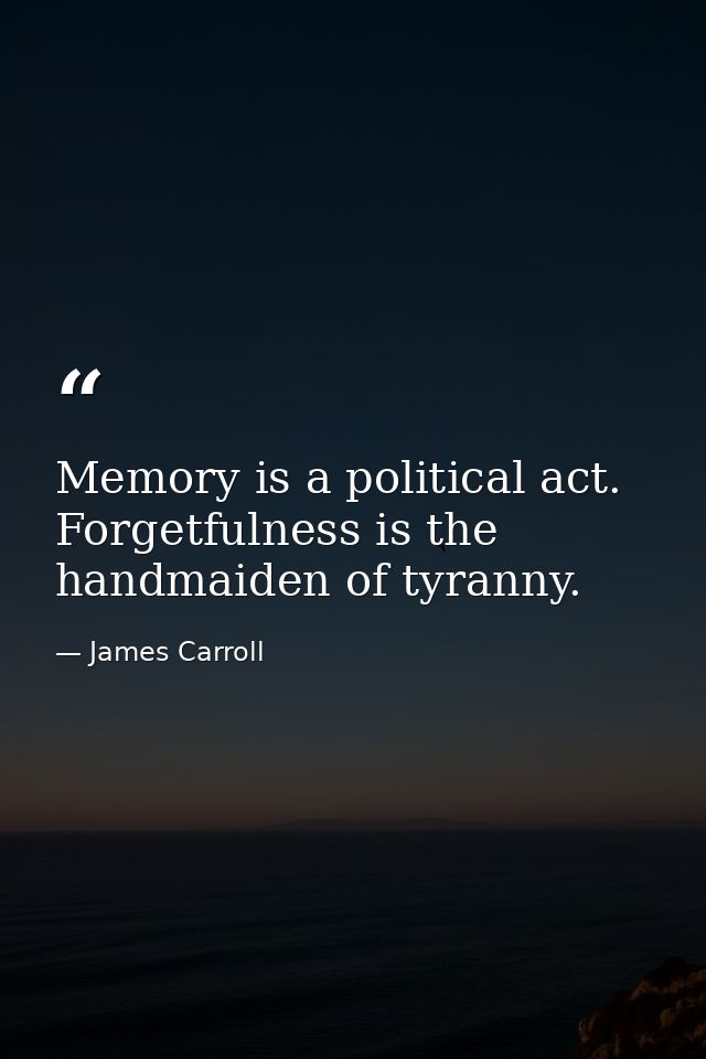Memory is a political act. Forgetfulness is the handmaiden of tyranny. — James Carroll