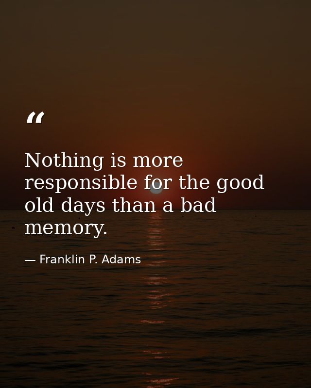Nothing is more responsible for the good old days than a bad memory. — Franklin P. Adams